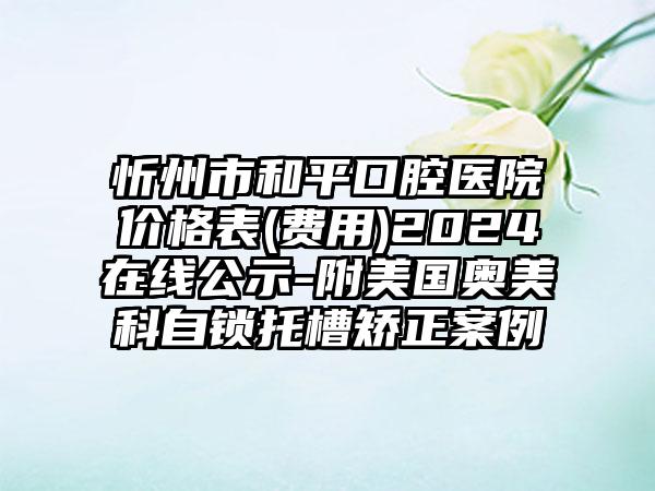 忻州市和平口腔医院价格表(费用)2024在线公示-附美国奥美科自锁托槽矫正案例