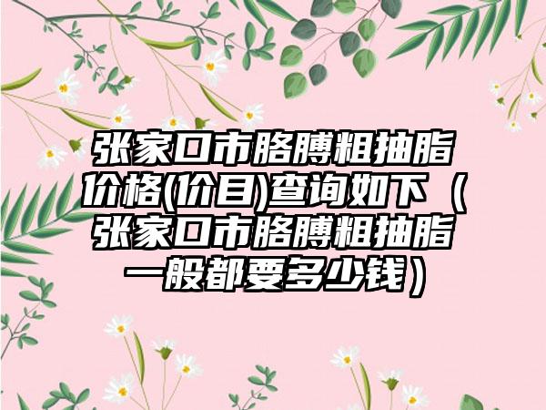 张家口市胳膊粗抽脂价格(价目)查询如下（张家口市胳膊粗抽脂一般都要多少钱）