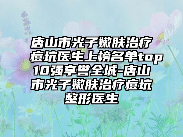 唐山市光子嫩肤治疗痘坑医生上榜名单top10强享誉全城-唐山市光子嫩肤治疗痘坑整形医生