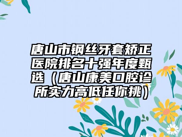 唐山市钢丝牙套矫正医院排名十强年度甄选（唐山康美口腔诊所实力高低任你挑）