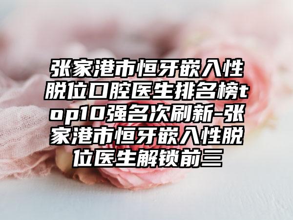 张家港市恒牙嵌入性脱位口腔医生排名榜top10强名次刷新-张家港市恒牙嵌入性脱位医生解锁前三