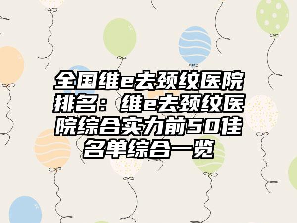 全国维e去颈纹医院排名：维e去颈纹医院综合实力前50佳名单综合一览