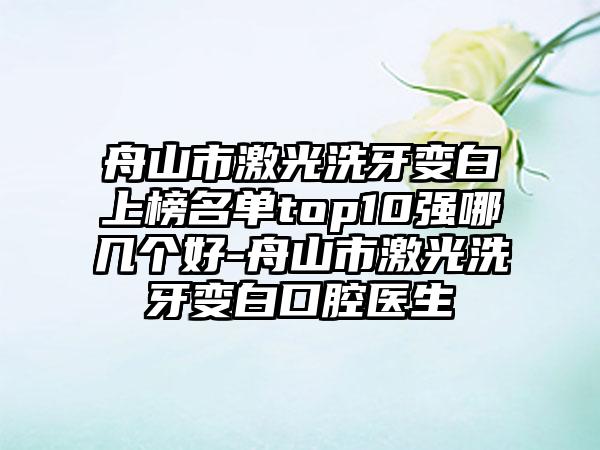 舟山市激光洗牙变白上榜名单top10强哪几个好-舟山市激光洗牙变白口腔医生