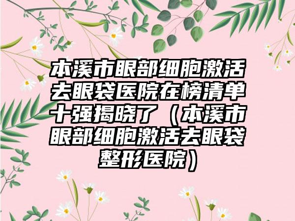 本溪市眼部细胞激活去眼袋医院在榜清单十强揭晓了（本溪市眼部细胞激活去眼袋整形医院）