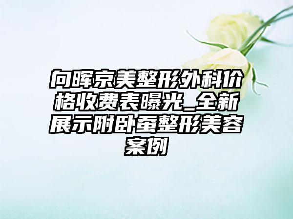 向晖京美整形外科价格收费表曝光_全新展示附卧蚕整形美容案例