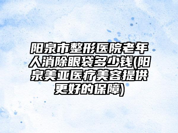 阳泉市整形医院老年人消除眼袋多少钱(阳泉美亚医疗美容提供更好的保障)