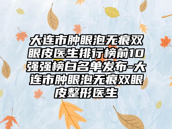 大连市肿眼泡无痕双眼皮医生排行榜前10强强榜白名单发布-大连市肿眼泡无痕双眼皮整形医生