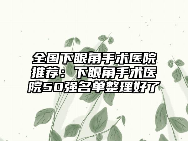 全国下眼角手术医院推荐：下眼角手术医院50强名单整理好了