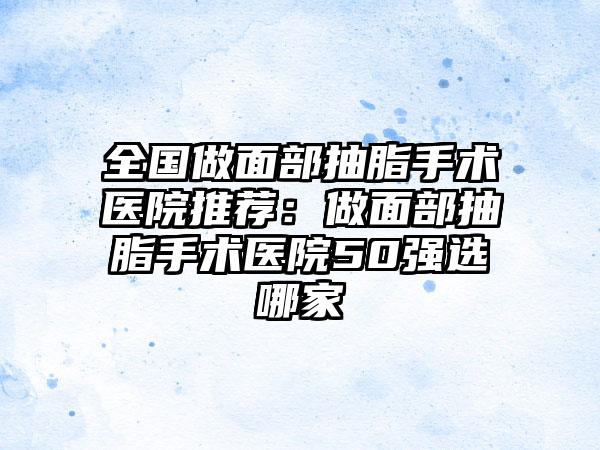 全国做面部抽脂手术医院推荐：做面部抽脂手术医院50强选哪家