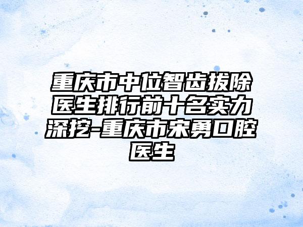 重庆市中位智齿拔除医生排行前十名实力深挖-重庆市宋勇口腔医生