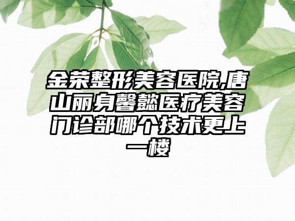 金荣整形美容医院,唐山丽身馨懿医疗美容门诊部哪个技术更上一楼