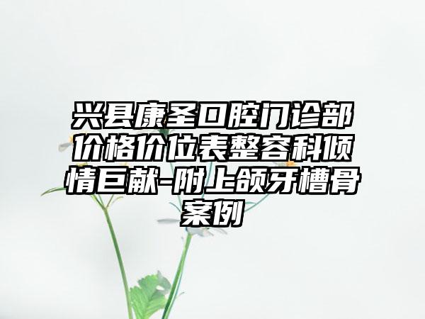 兴县康圣口腔门诊部价格价位表整容科倾情巨献-附上颌牙槽骨案例