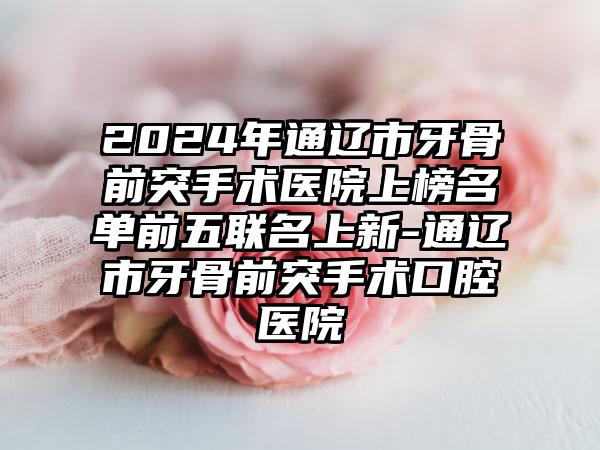 2024年通辽市牙骨前突手术医院上榜名单前五联名上新-通辽市牙骨前突手术口腔医院