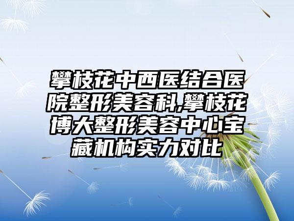 攀枝花中西医结合医院整形美容科,攀枝花博大整形美容中心宝藏机构实力对比