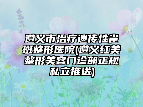 遵义市治疗遗传性雀斑整形医院(遵义红美整形美容门诊部正规私立推送)