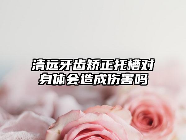 清远牙齿矫正托槽对身体会造成伤害吗