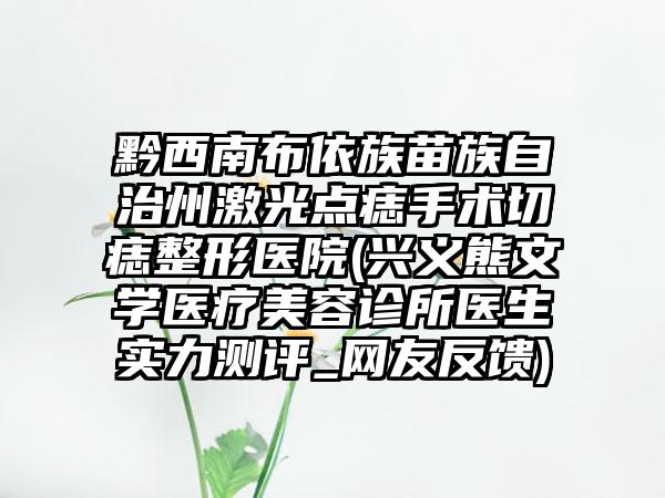 黔西南布依族苗族自治州激光点痣手术切痣整形医院(兴义熊文学医疗美容诊所医生实力测评_网友反馈)