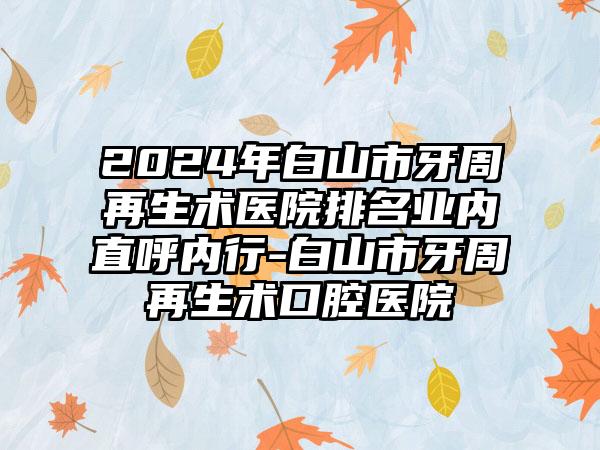 2024年白山市牙周再生术医院排名业内直呼内行-白山市牙周再生术口腔医院