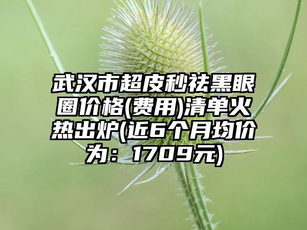 武汉市超皮秒祛黑眼圈价格(费用)清单火热出炉(近6个月均价为：1709元)