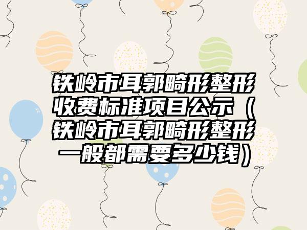 铁岭市耳郭畸形整形收费标准项目公示（铁岭市耳郭畸形整形一般都需要多少钱）