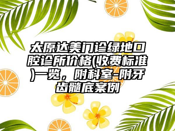 太原达美门诊绿地口腔诊所价格(收费标准)一览，附科室-附牙齿髓底案例