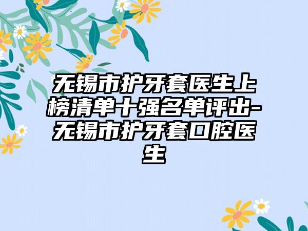 无锡市护牙套医生上榜清单十强名单评出-无锡市护牙套口腔医生