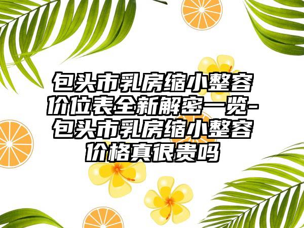 包头市乳房缩小整容价位表全新解密一览-包头市乳房缩小整容价格真很贵吗