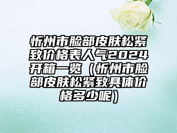 忻州市脸部皮肤松紧致价格表人气2024开箱一览（忻州市脸部皮肤松紧致具体价格多少呢）