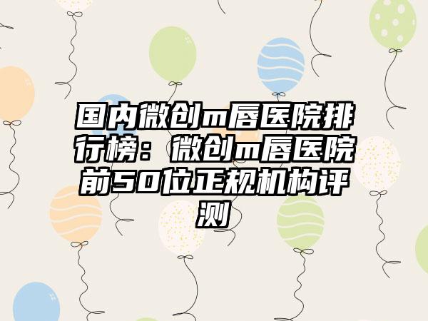 国内微创m唇医院排行榜：微创m唇医院前50位正规机构评测