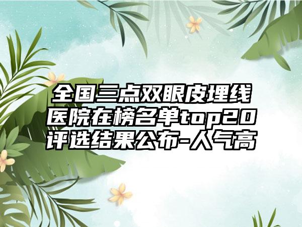 全国三点双眼皮埋线医院在榜名单top20评选结果公布-人气高