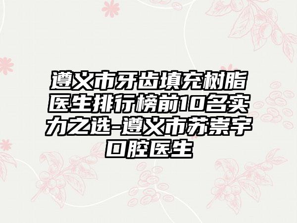 遵义市牙齿填充树脂医生排行榜前10名实力之选-遵义市苏崇宇口腔医生