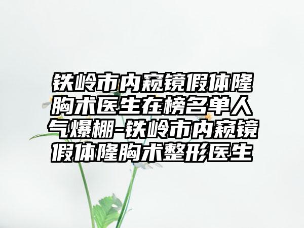 铁岭市内窥镜假体隆胸术医生在榜名单人气爆棚-铁岭市内窥镜假体隆胸术整形医生