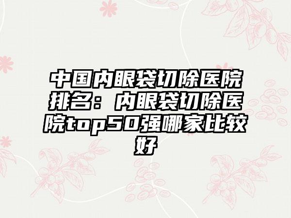 中国内眼袋切除医院排名：内眼袋切除医院top50强哪家比较好