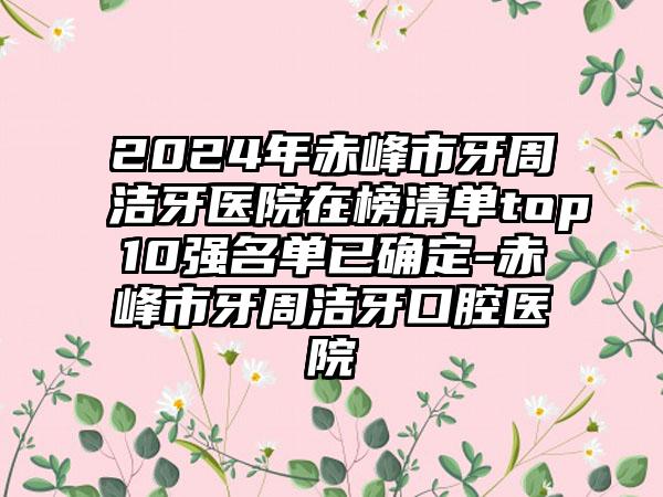 2024年赤峰市牙周洁牙医院在榜清单top10强名单已确定-赤峰市牙周洁牙口腔医院