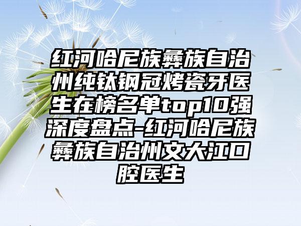 红河哈尼族彝族自治州纯钛钢冠烤瓷牙医生在榜名单top10强深度盘点-红河哈尼族彝族自治州文大江口腔医生