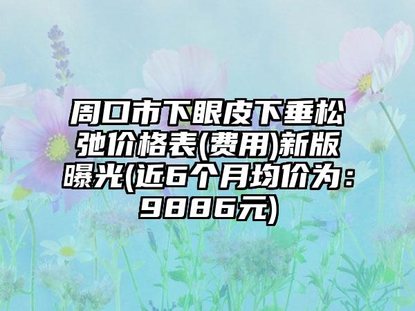 周口市下眼皮下垂松弛价格表(费用)新版曝光(近6个月均价为：9886元)