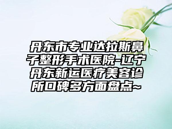 丹东市专业达拉斯鼻子整形手术医院-辽宁丹东新运医疗美容诊所口碑多方面盘点~