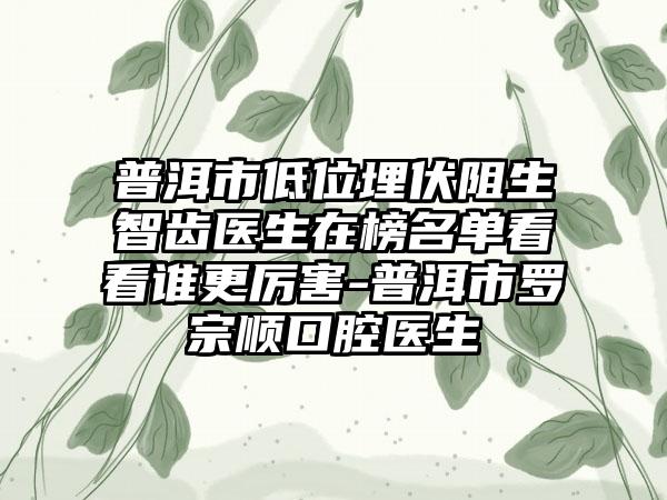 普洱市低位埋伏阻生智齿医生在榜名单看看谁更厉害-普洱市罗宗顺口腔医生