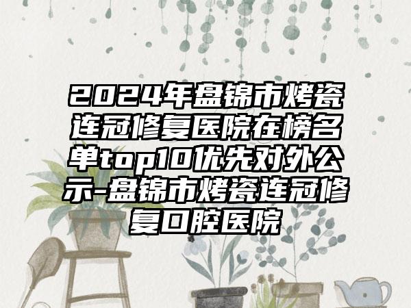 2024年盘锦市烤瓷连冠修复医院在榜名单top10优先对外公示-盘锦市烤瓷连冠修复口腔医院