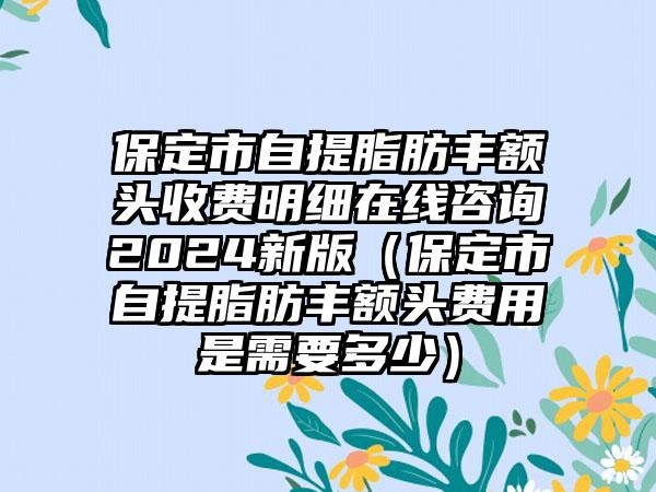 保定市自提脂肪丰额头收费明细在线咨询2024新版（保定市自提脂肪丰额头费用是需要多少）