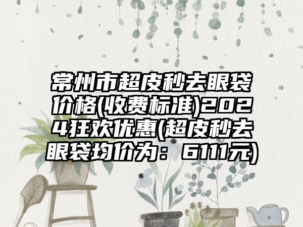 常州市超皮秒去眼袋价格(收费标准)2024狂欢优惠(超皮秒去眼袋均价为：6111元)