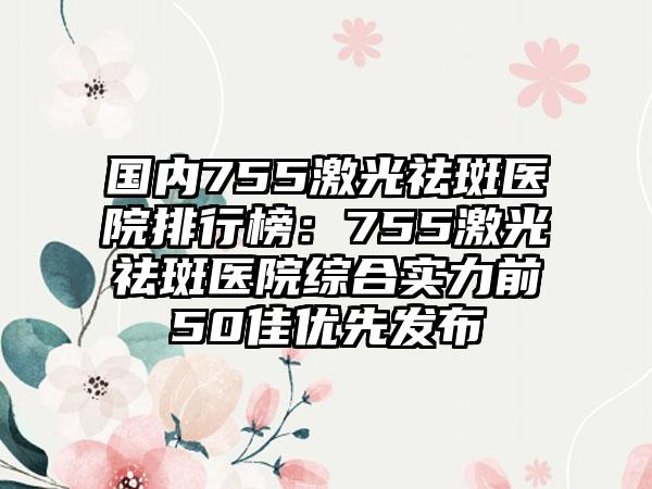 国内755激光祛斑医院排行榜：755激光祛斑医院综合实力前50佳优先发布