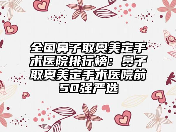 全国鼻子取奥美定手术医院排行榜：鼻子取奥美定手术医院前50强严选