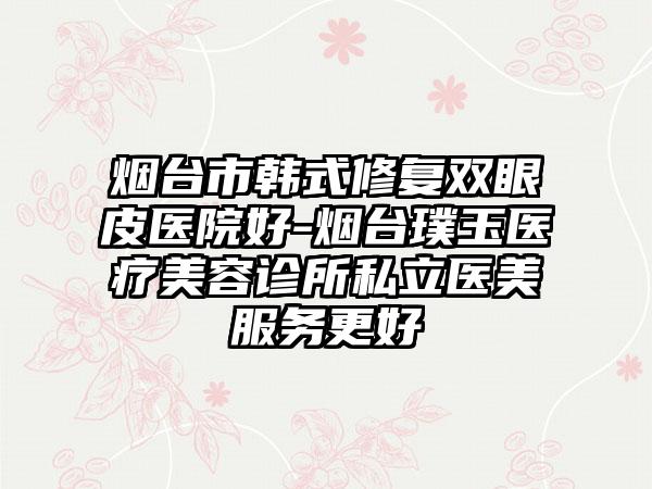 烟台市韩式修复双眼皮医院好-烟台璞玉医疗美容诊所私立医美服务更好