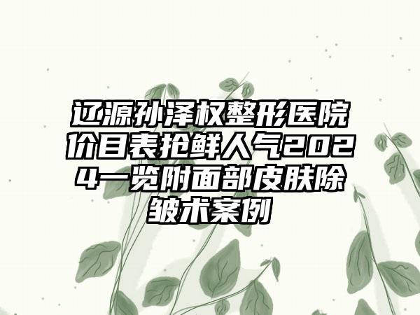 辽源孙泽权整形医院价目表抢鲜人气2024一览附面部皮肤除皱术案例