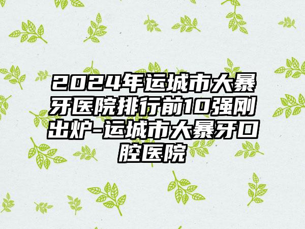 2024年运城市大暴牙医院排行前10强刚出炉-运城市大暴牙口腔医院