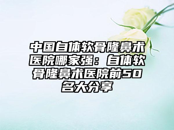 中国自体软骨隆鼻术医院哪家强：自体软骨隆鼻术医院前50名大分享