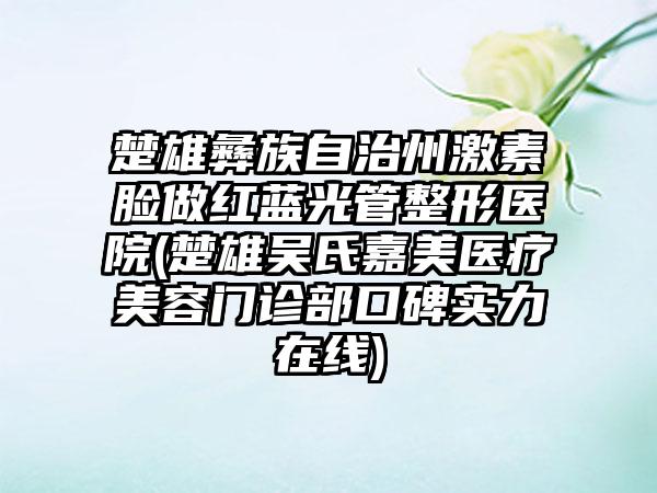 楚雄彝族自治州激素脸做红蓝光管整形医院(楚雄吴氏嘉美医疗美容门诊部口碑实力在线)