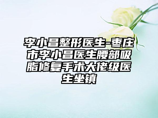 李小昌整形医生-枣庄市李小昌医生腰部吸脂修复手术大佬级医生坐镇