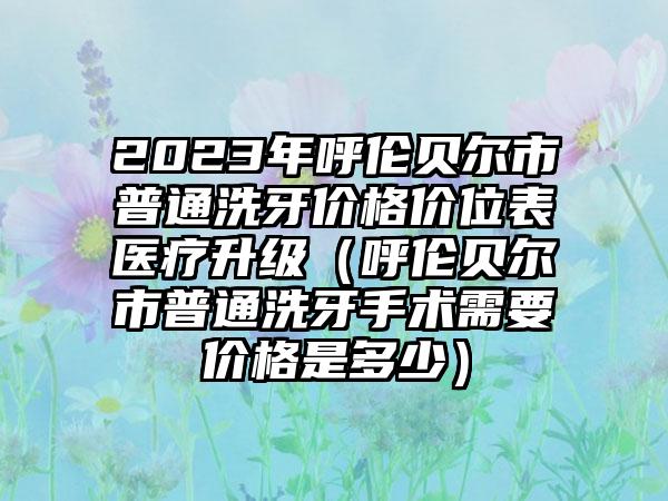 2023年呼伦贝尔市普通洗牙价格价位表医疗升级（呼伦贝尔市普通洗牙手术需要价格是多少）